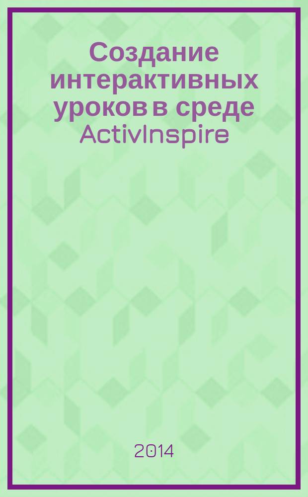 Создание интерактивных уроков в среде ActivInspire : класс Promethean: ActivBoard, ActivPen, ActivWand, ActiVote, ActivHub, ActiView, ActivPanel, ActivTable, ActivTablet, ActivSlate, ActivRemote, ActivExpression, ActivArena : самоучитель