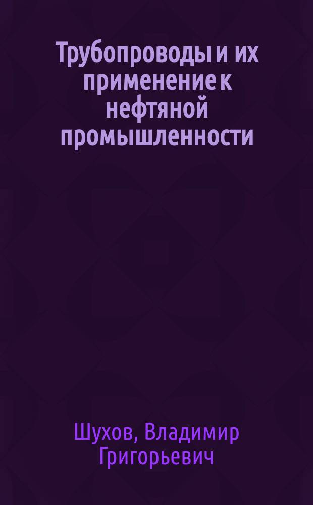 Трубопроводы и их применение к нефтяной промышленности; Насосы прямого действия: теоретические и практические данные для разсчета их / соч. д.чл. Политехн. о-ва инж.-механика В.Г. Шухова; вступ. слова В. Аликперова, А. Александрова; Политехн. о-во состоящее при Имп. техн. училище