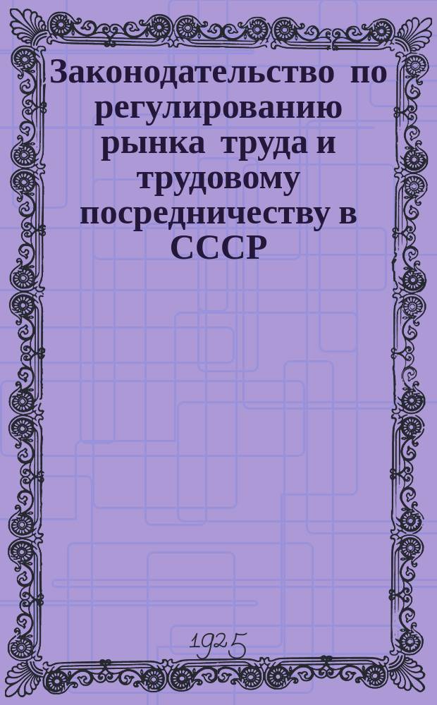 Законодательство по регулированию рынка труда и трудовому посредничеству в СССР : (С 1917 по 1925 г.) : (Использован законодат. материал по 1 марта 1925 г.)