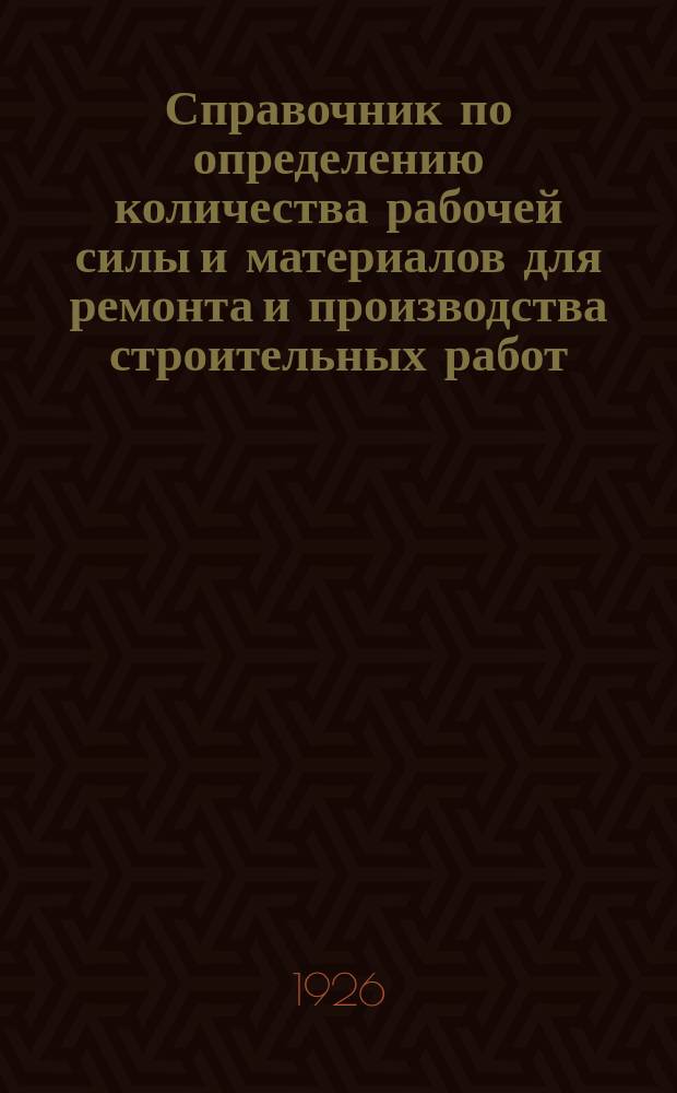 Справочник по определению количества рабочей силы и материалов для ремонта и производства строительных работ : Рук. при составлении смет и проверке счетов для инж., архит., десятников, а также жактов, комендантов, смотрителей зданий и пр. лиц, ведающих строит. работами