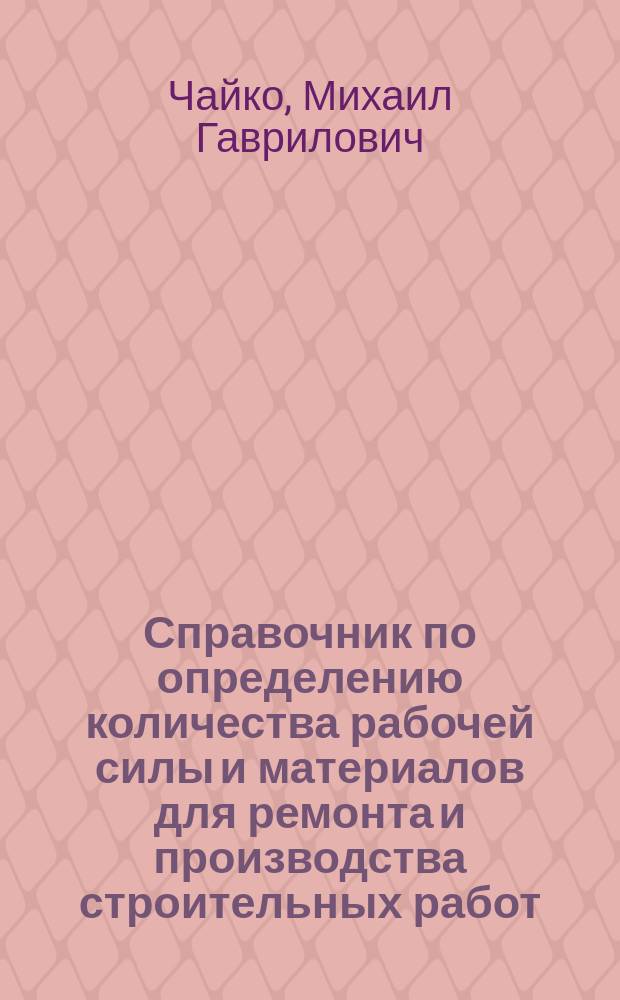 Справочник по определению количества рабочей силы и материалов для ремонта и производства строительных работ : Рук. при составлении смет и проверке счетов для инж., архит., десятников, а также жилищ. т-в, комендантов, смотрителей зданий и пр. лиц, ведающих строит. работами