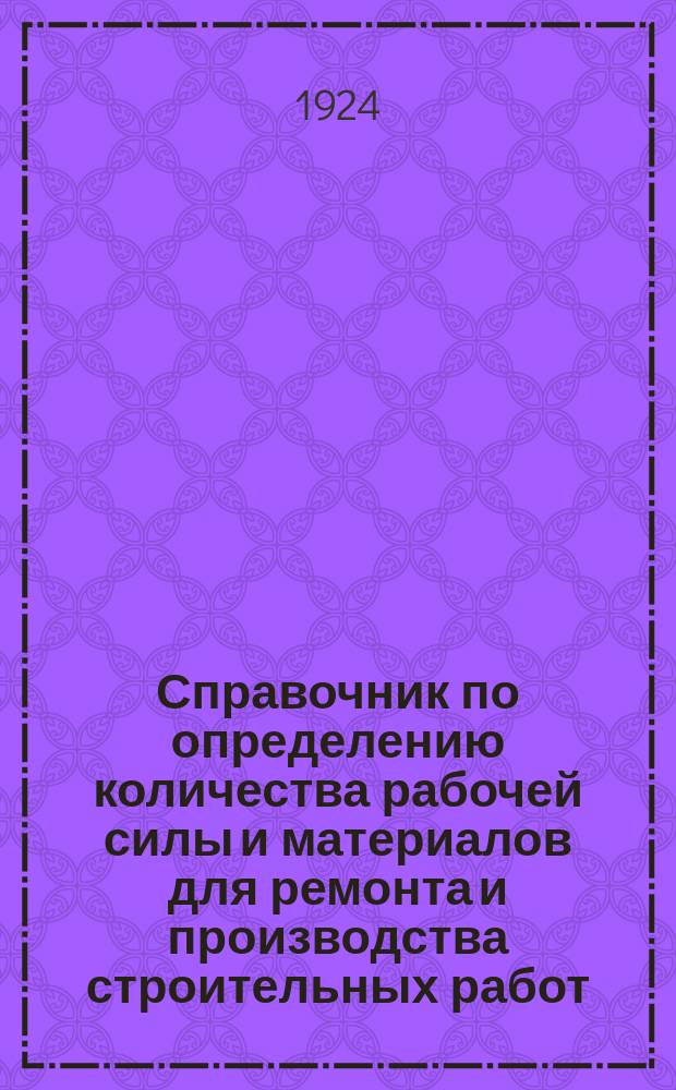 Справочник по определению количества рабочей силы и материалов для ремонта и производства строительных работ : Рук. при составлении смет и проверке счетов для инж., архит., десятников, а также жилищ. т-в, комендантов, смотрителей зданий и пр. лиц, ведающих строит. работами