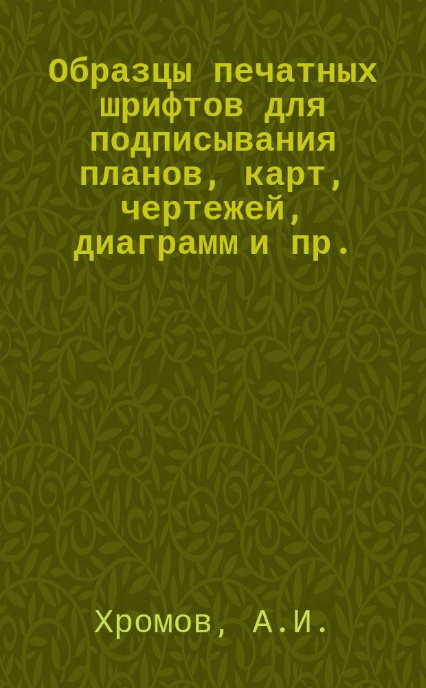Образцы печатных шрифтов для подписывания планов, карт, чертежей, диаграмм и пр. : Руководство для техников, чертежников, студентов В.Т.У.З. и учащихся в проф. техникумах и школах
