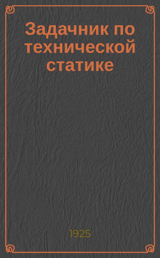 Задачник по технической статике : Руководство для работающих по курсам механики и сопротивления материалов в В.Т.У.З. в техникумах и на рабочих курсах