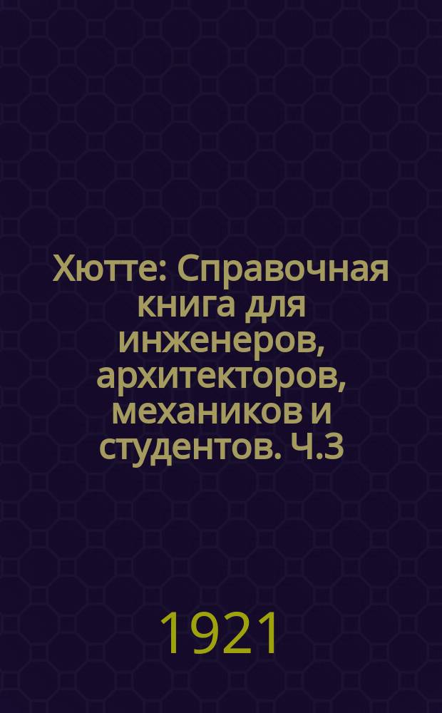 [Хютте] : Справочная книга для инженеров, архитекторов, механиков и студентов. Ч.3