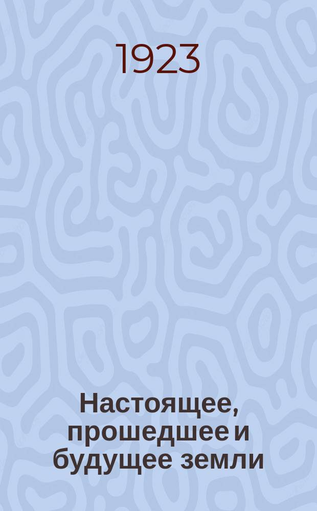 Настоящее, прошедшее и будущее земли : Попул. очерки по геологии