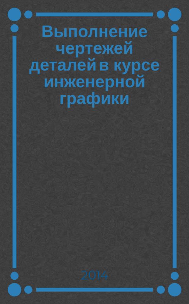 Выполнение чертежей деталей в курсе инженерной графики : учебное пособие : для студентов первого и второго курсов МГТУ им. Н. Э. Баумана, изучающих курс инженерной графики