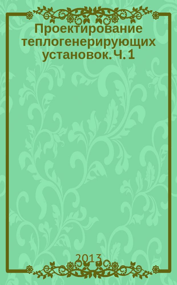 Проектирование теплогенерирующих установок. Ч. 1 : учебно-методическое пособие для проведения практических работ и выполнения курсового проекта и работы по дисциплинам "Котельные установки и парогенераторы", "Источники и системы теплоснабжения. Источники производства теплоты", "Источники теплоснабжения" для направлений бакалавриата 140100.62 "Теплоэнергетика", "Теплоэнергетика и теплотехника" (образовательная программа "Промышленная теплоэнергетика"; дисциплины "Теплогенерирующие установки" направления бакалавриата 270800.62 "Строительство" (образовательные программы "Теплогазоснабжение и вентиляция" и "Водо- и теплоснабжения населенных мест"), специальности 270109 "Теплогазоснабжение и вентиляция"; дисциплин "Современные методы проектирования объектов теплогенерирующих установок", "Водоподготовка и водный режим в теплоэнергетических установках", направления магистратуры 140100.68 "Теплоэнергетика и теплотехника" (образовательная программа "Промышленная теплоэнергетика")