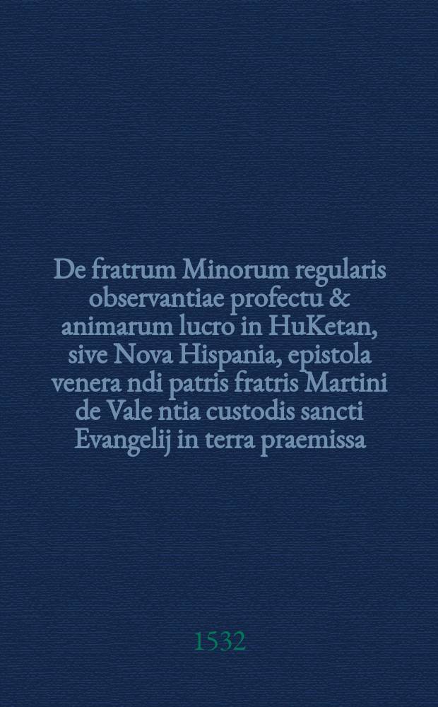 De fratrum Minorum regularis observantiae profectu & animarum lucro in HuKetan, sive Nova Hispania, epistola venera[n]di patris fratris Martini de Vale[n]tia custodis sancti Evangelij in terra praemissa, ad reverendum P.F. Matthiam Wenissein generalem commissarium Cismontanum eorundem fratrum // De insulis nuper inventis Ferdinandi Cortesii ad Carolum V. Rom. imperatorem Narrationes, cum alio quodam Petri Martyris ad Clementem VII. Pontificem Maximum consimilis argumenti libello