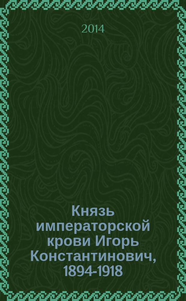 Князь императорской крови Игорь Константинович, 1894-1918 : биография и документы : к 120-летию со дня рождения князя императорской крови Игоря Константиновича, 1894-2014 : к 100-летию начала Первой мировой войны, 1914-2014