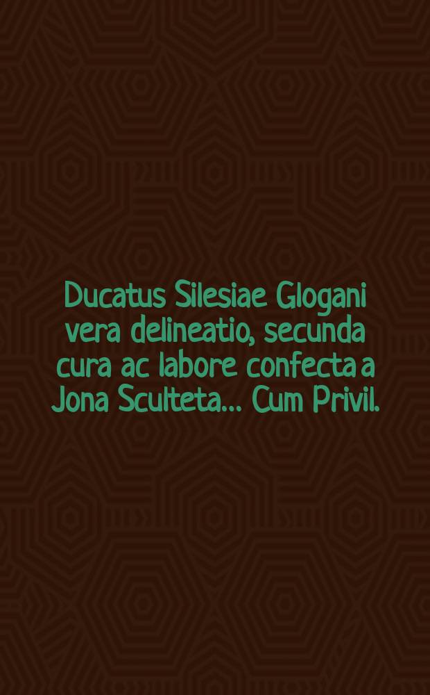 Ducatus Silesiae Glogani vera delineatio, secunda cura ac labore confecta a Jona Sculteta… Cum Privil.