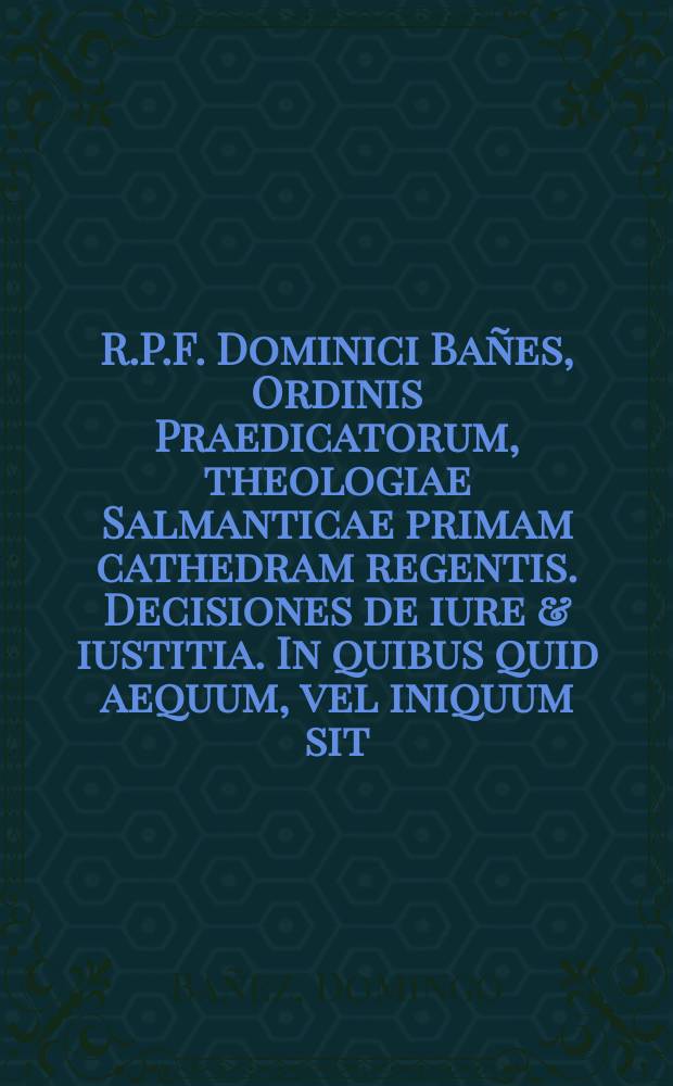 R.P.F. Dominici Ba&ntilde;es, Ordinis Praedicatorum, theologiae Salmanticae primam cathedram regentis. Decisiones de iure & iustitia. In quibus quid aequum, vel iniquum sit, et qua ratione ad aequitatem, & iustitiam recurrendum in omnibus negotijs, & actionibus, tam publicis, quam privatis, tam ecclesiasticis, quam saecularibus, & in omnibus pariter universorum hominum contractibus, & commercijs, copiose explicatur. Cum indice rerum omnium, quae in hoc opere continentur, summa diligentia ordine alphabetico non inconcinne digesto
