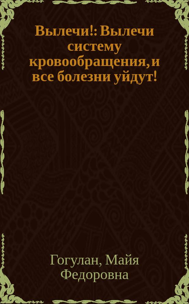 Вылечи! : Вылечи систему кровообращения, и все болезни уйдут! : все о лечении системы кровообращения от Майи Гогулан