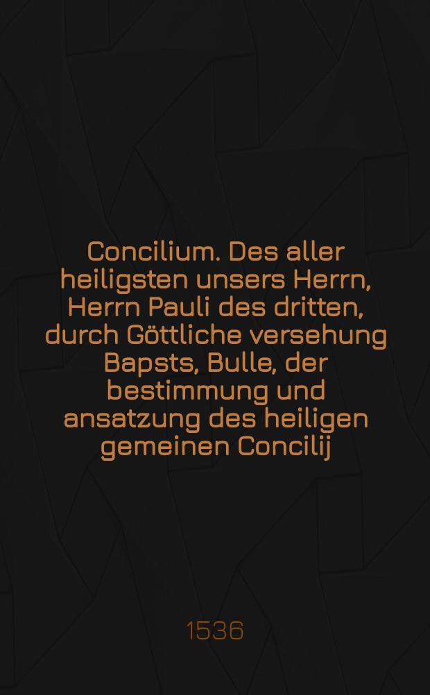 Concilium. Des aller heiligsten unsers Herrn, Herrn Pauli des dritten, durch Göttliche versehung Bapsts, Bulle, der bestimmung und ansatzung des heiligen gemeinen Concilij