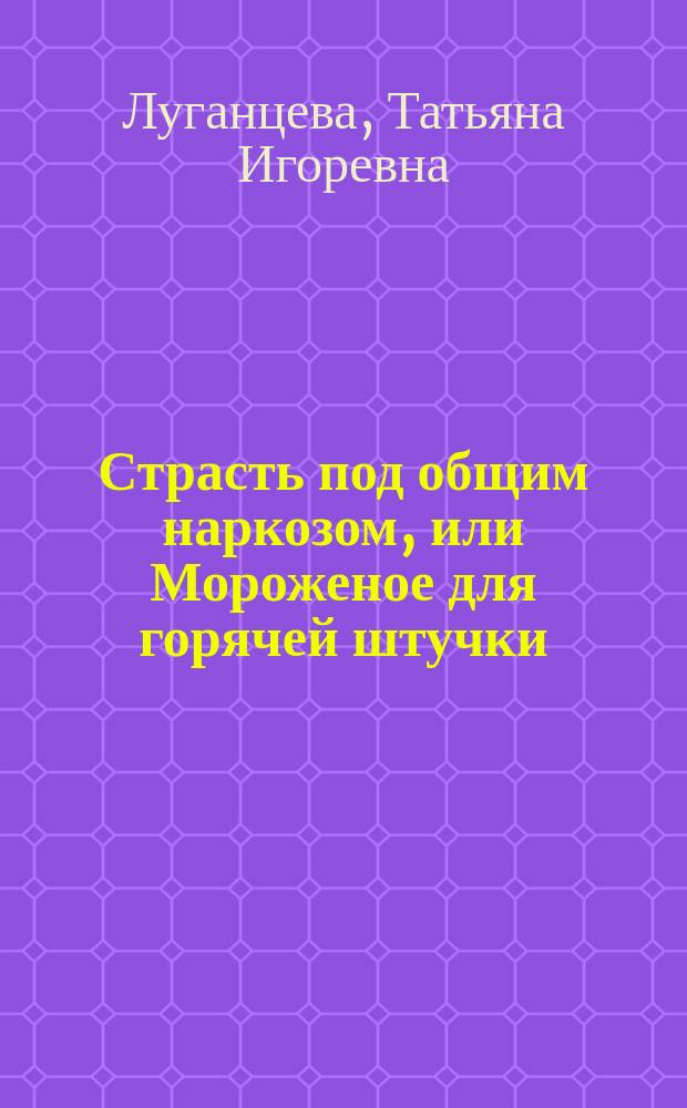 Страсть под общим наркозом, или Мороженое для горячей штучки : роман