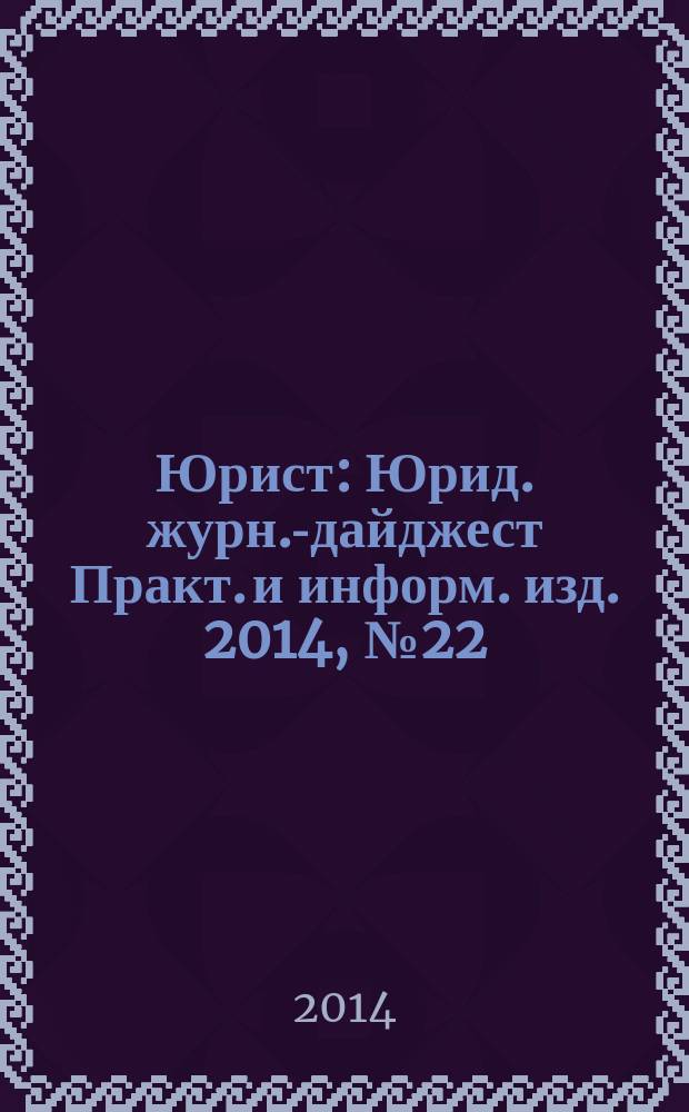 Юрист : Юрид. журн.-дайджест Практ. и информ. изд. 2014, № 22