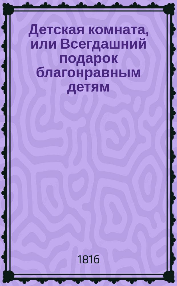 Детская комната, или Всегдашний подарок благонравным детям : В двух частях. С двадцатью гравированными картинками. Ч. 1