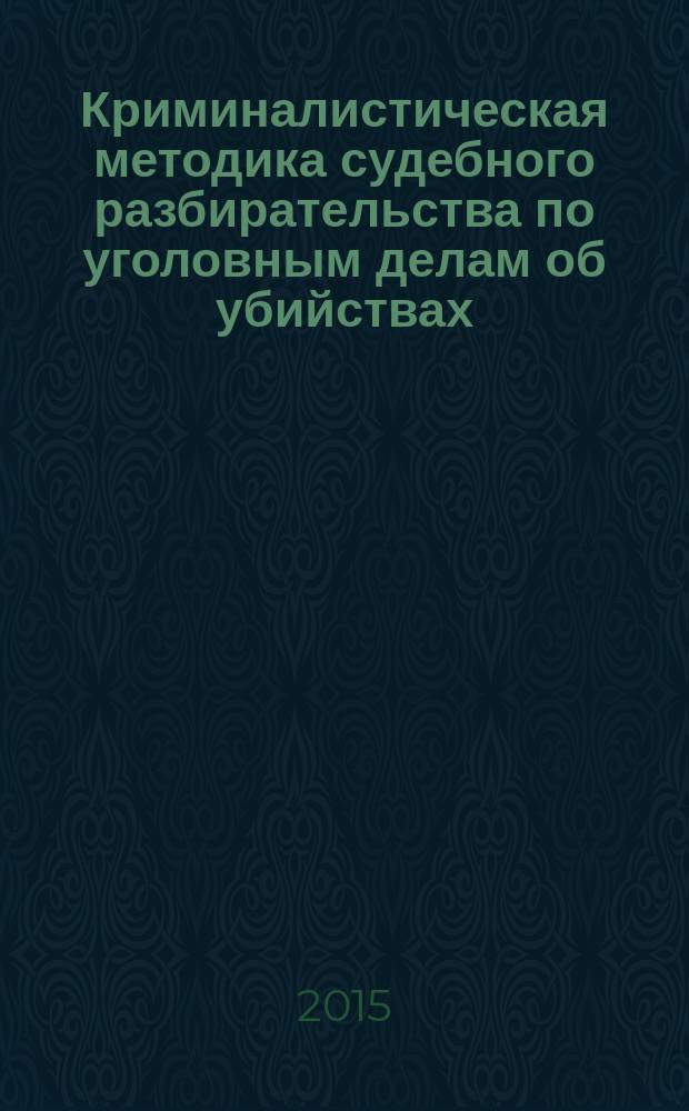 Криминалистическая методика судебного разбирательства по уголовным делам об убийствах (ч. 1 ст. 105 УК РФ): теоретические основы и прикладные рекомендации : монография и практическое пособие