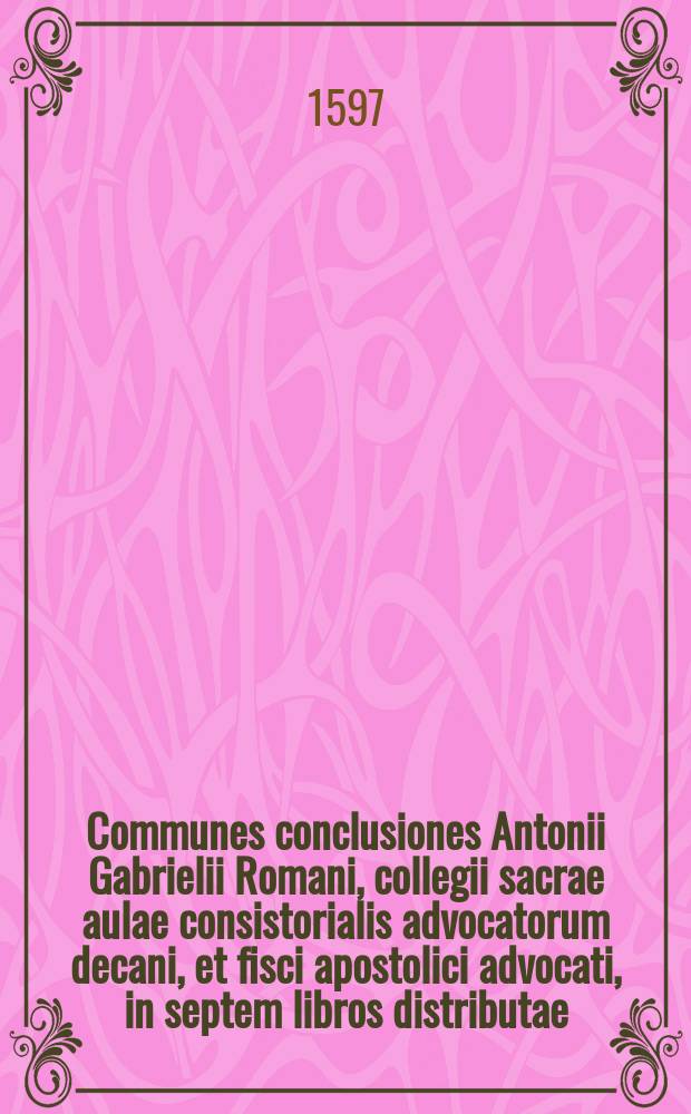 Communes conclusiones Antonii Gabrielii Romani, collegii sacrae aulae consistorialis advocatorum decani, et fisci apostolici advocati, in septem libros distributae. : Iam denuo correctius editae, ac in meliorem formam redditae. Cum rerum notabiliorum indice locupletissimo. Accessit praeterea index conclusionum omnium, quae in volumine ipso continentur