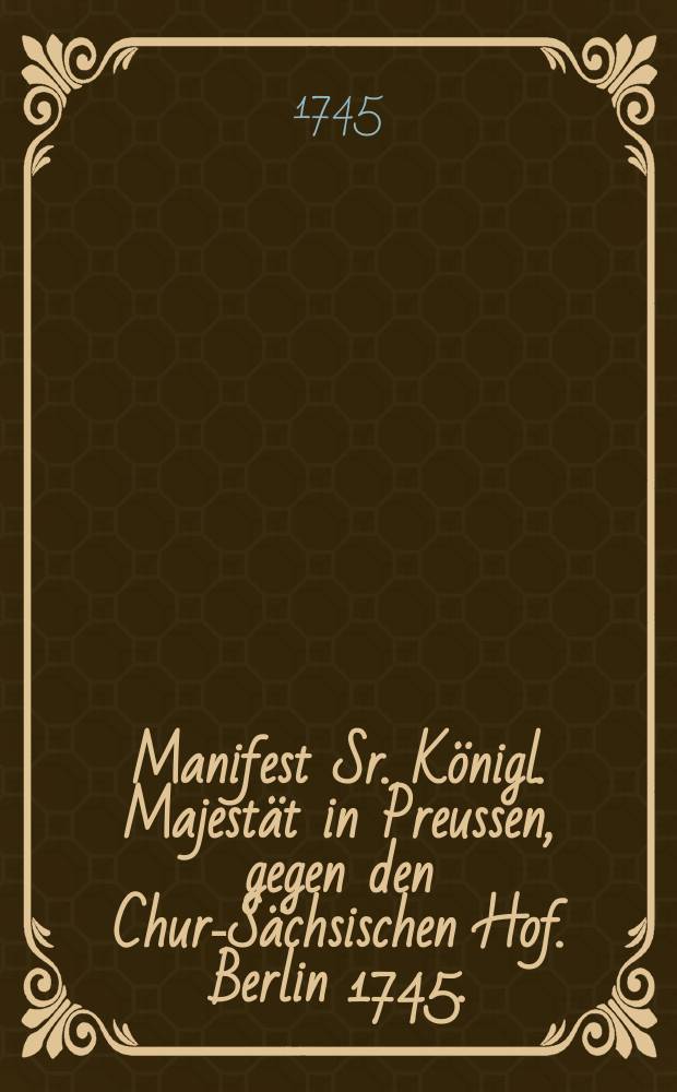 Manifest Sr. K&ouml;nigl. Majest&auml;t in Preussen, gegen den Chur-S&auml;chsischen Hof. Berlin 1745.
