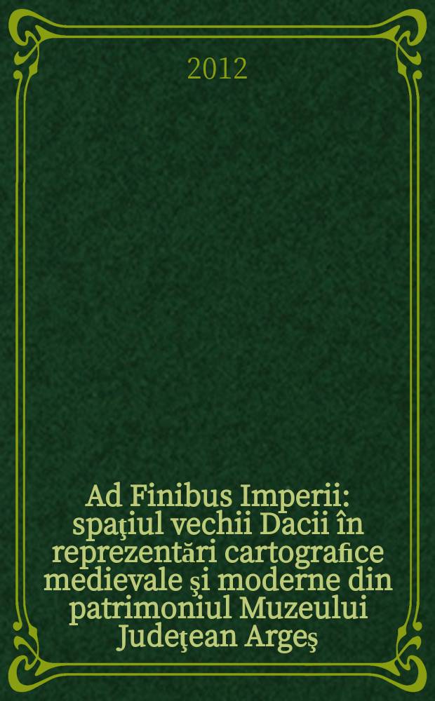 Ad Finibus Imperii : spaţiul vechii Dacii în reprezentări cartograﬁce medievale şi moderne din patrimoniul Muzeului Judeţean Argeş : un catalog al colecţiei Lelia şi Aureliu Popescu