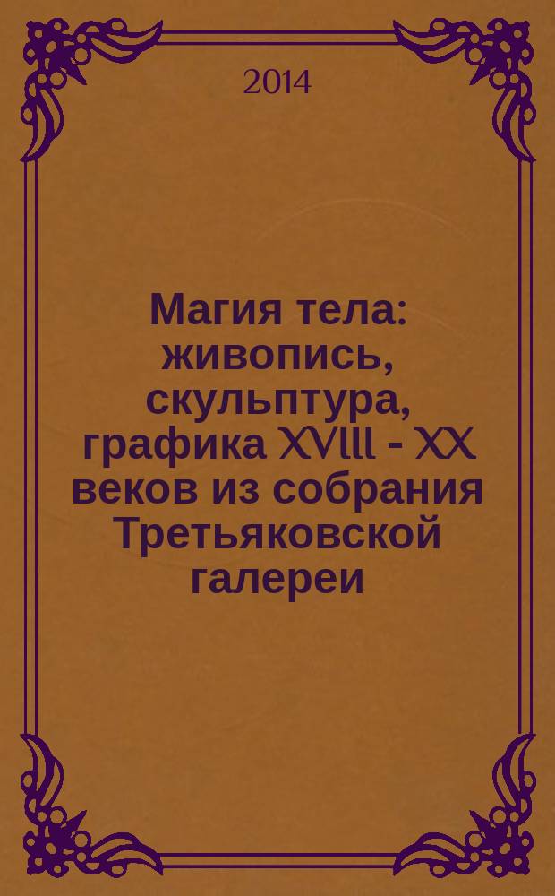 Магия тела : живопись, скульптура, графика XVIII - XX веков из собрания Третьяковской галереи : издание подготовлено к выставкам в рамках программы "Третьяковская галерея открывает свои запасники", 19 сентября - 14 декабря 22014 : альбом-каталог