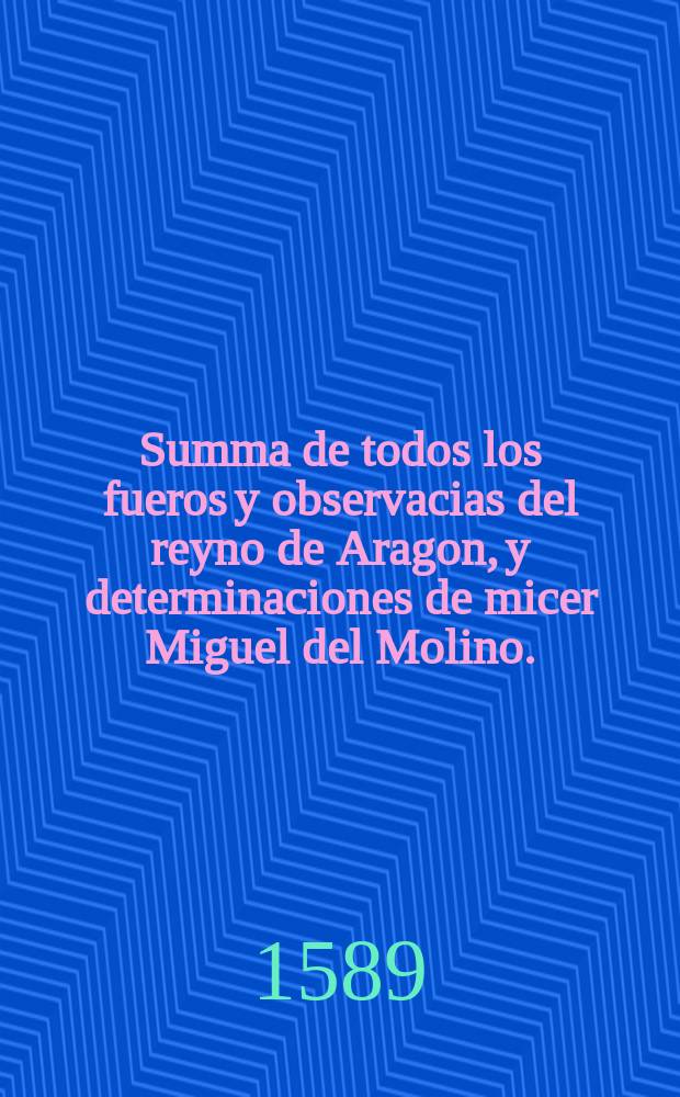 Summa de todos los fueros y observacias del reyno de Aragon, y determinaciones de micer Miguel del Molino.