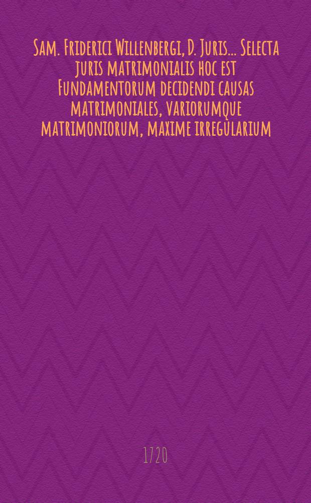Sam. Friderici Willenbergi, D. Juris ... Selecta juris matrimonialis hoc est Fundamentorum decidendi causas matrimoniales, variorumque matrimoniorum, maxime irregularium, expositio : adiectus est rerum index