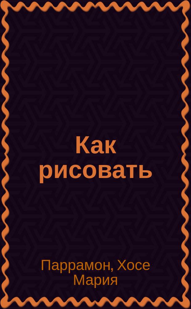 Как рисовать : исторический очерк, материалы и принадлежности, технические приемы, теория рисунка, практические упражнения