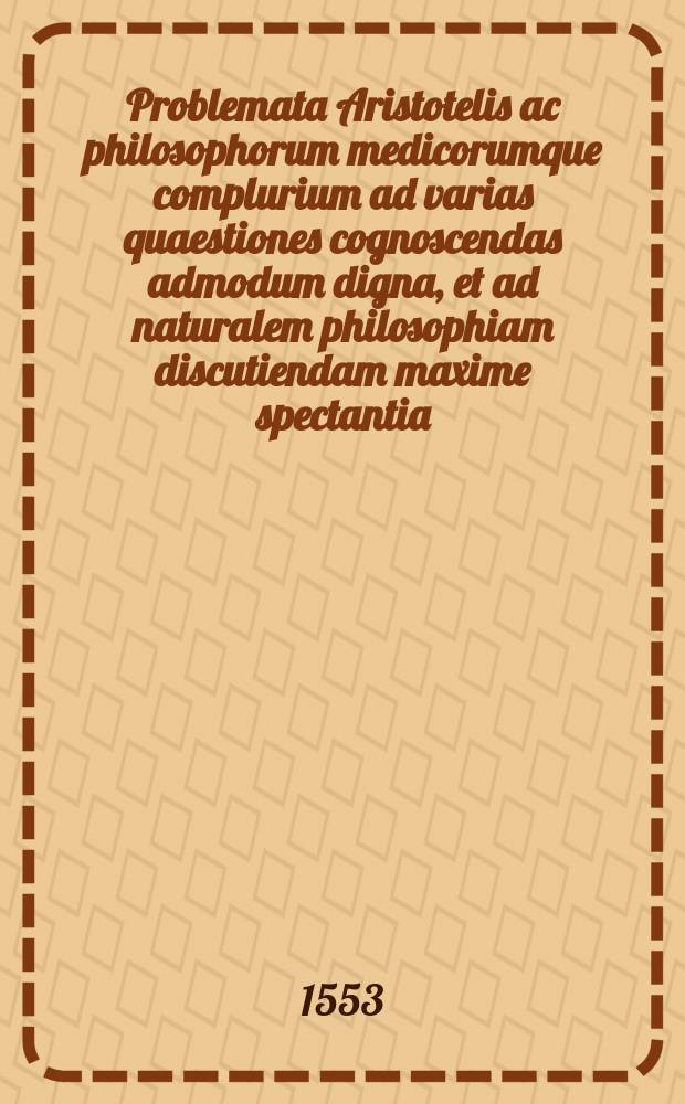 [Problemata Aristotelis ac philosophorum medicorumque complurium ad varias quaestiones cognoscendas admodum digna, et ad naturalem philosophiam discutiendam maxime spectantia.]. [Marci Antonii Zimarae Sanctipetrinatis Problemata his addita; una cum trecentis Aristotelis & Averrois propositionubus, suis in locis insertis.]. [Item Alexandri Aphrodisei, super quaestionibus nonnullis physicis, Solutionum liber