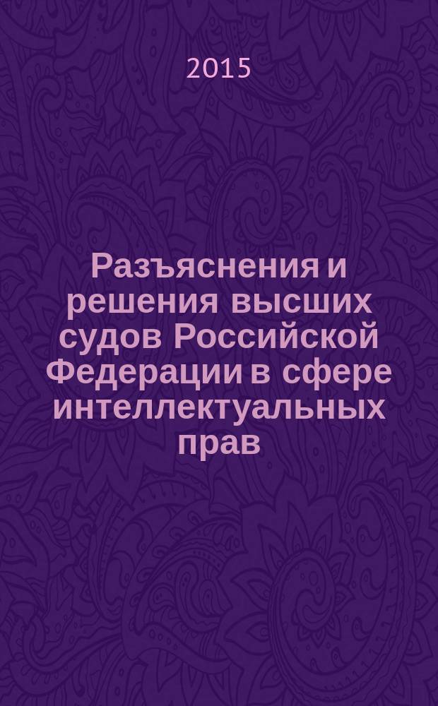 Разъяснения и решения высших судов Российской Федерации в сфере интеллектуальных прав : настольная книга юриста и правообладателя
