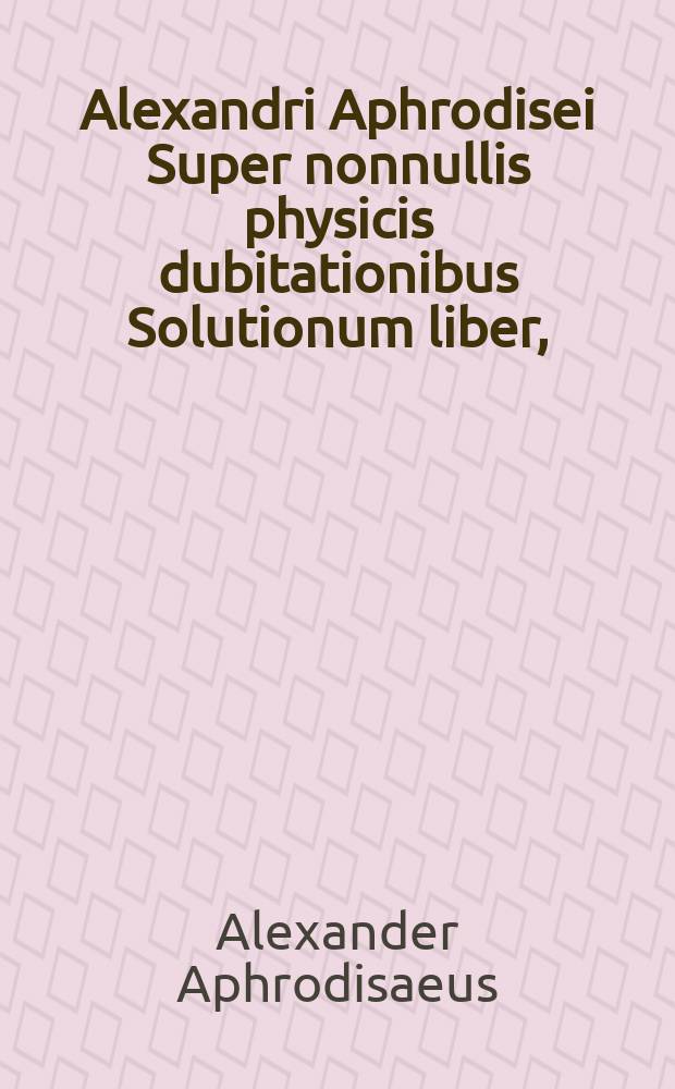 Alexandri Aphrodisei Super nonnullis physicis dubitationibus Solutionum liber, // [Problemata Aristotelis ac philosophorum medicorumque complurium ad varias quaestiones cognoscendas admodum digna, et ad naturalem philosophiam discutiendam maxime spectantia.]