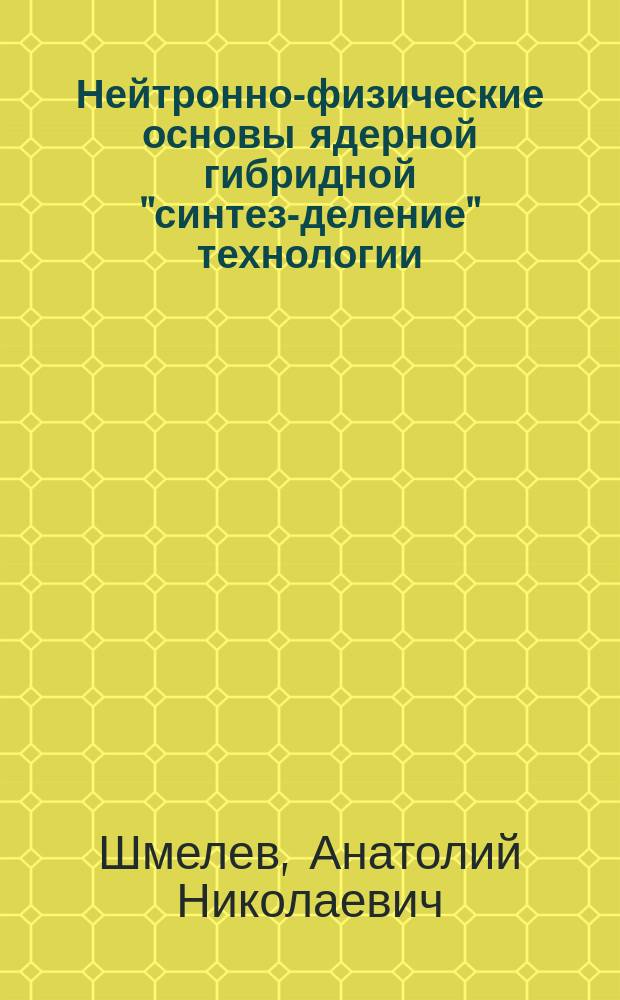 Нейтронно-физические основы ядерной гибридной "синтез-деление" технологии : (улучшенное топливоиспользование в реакторном ядерном топливном цикле) : учебное пособие для студентов высших учебных заведений, обучающихся по направлению "Ядерные физика и технологии"