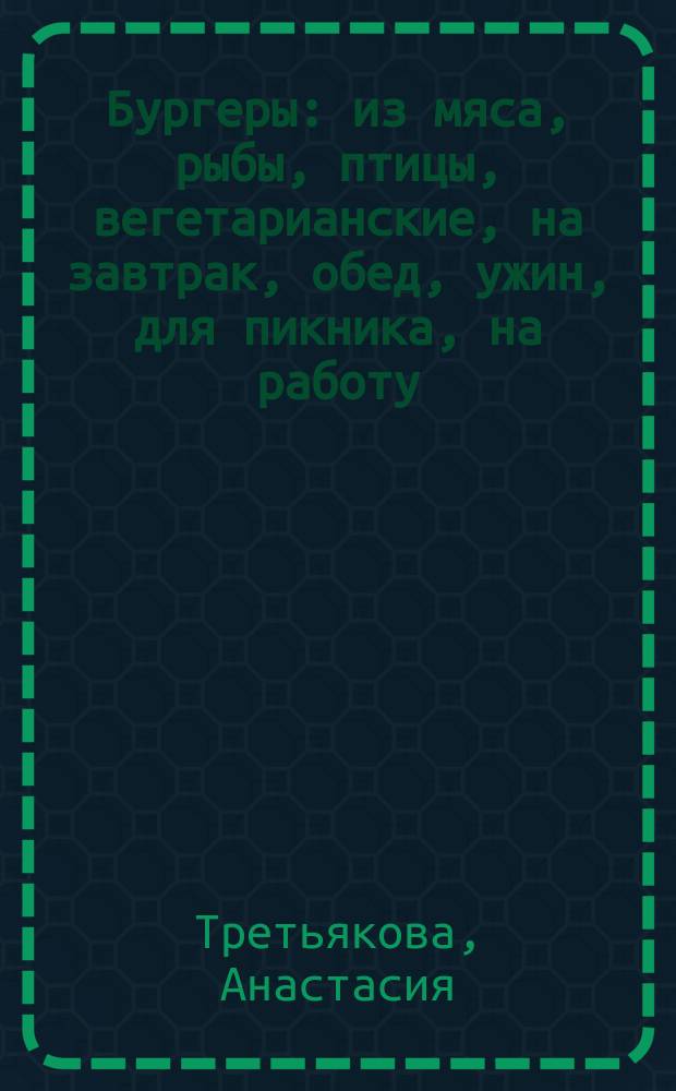 Бургеры : из мяса, рыбы, птицы, вегетарианские, на завтрак, обед, ужин, для пикника, на работу, ребенку в школу : 70 простых и полезных авторских рецептов