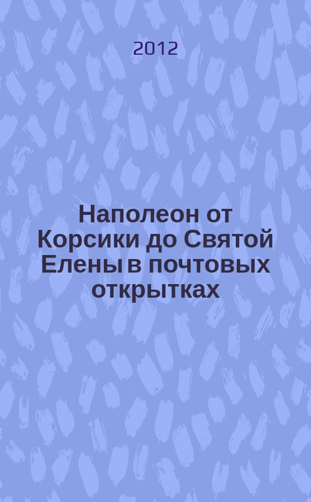 Наполеон от Корсики до Святой Елены в почтовых открытках = Napoléon de la Corse à Sainte-Hélène en cartes postales