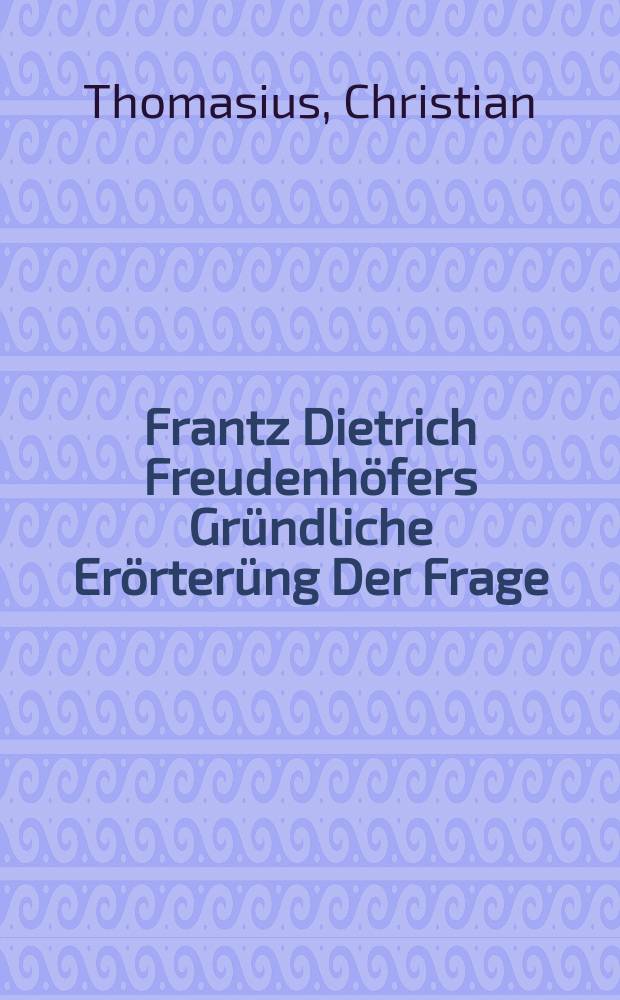Frantz Dietrich Freudenhöfers Gründliche Erörterüng Der Frage: Ob es einem Scribenten, wenn seines Gegenparts Streit- und Schutz-Schrifft eine auswärtige Obrigkeit durch den Hencker verbrennen lassen, zu einer Ehre und Rechtfertigung seiner Sache, seinem Gegner aber zu einer Unehre und Zernichtung seiner Sache gereichen könne?