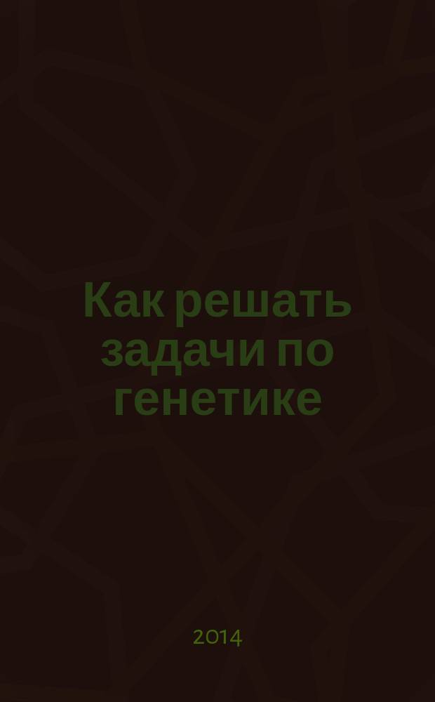 Как решать задачи по генетике : 10-11 классы : учебное пособие для учащихся общеобразовательных организаций
