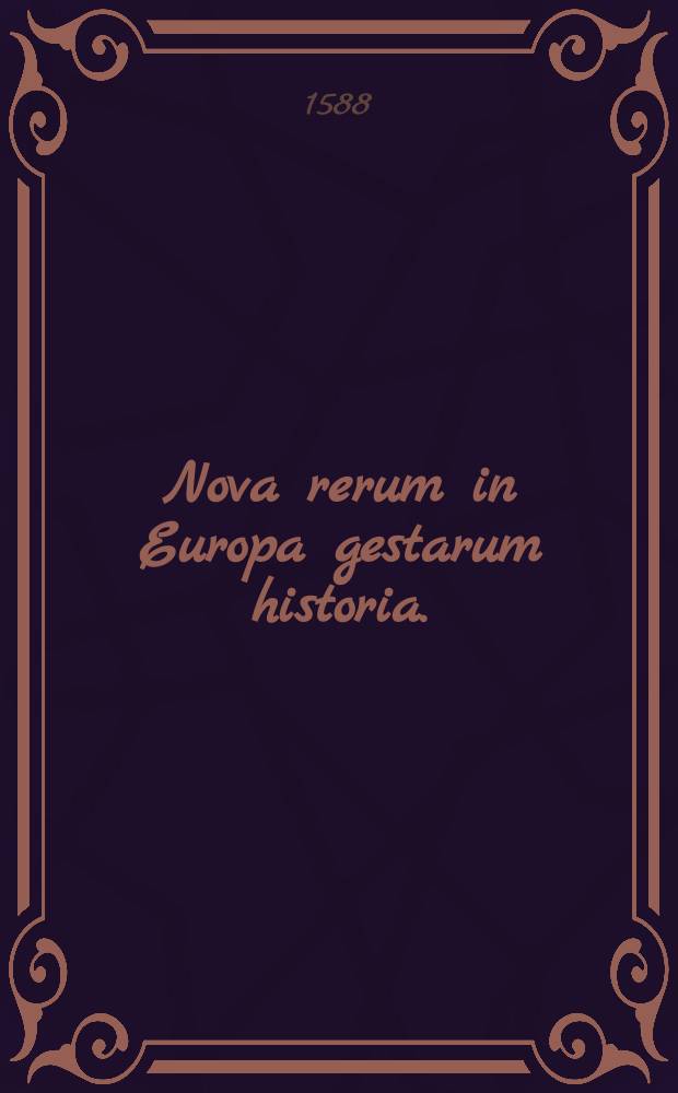 Nova rerum in Europa gestarum historia. : Das ist, Ein Historische Beschreybung der Händel, so sich durch gantz Europa, in Religions und Welklichen sachen zugetragen. Nicht allein under Carolo V. bisz auffs Jahr 1555. sonder auch under Ferdinando I. Maximiliano 2. unnd dem ietzt Regierenden Keyser Rudolpho dem andern dieses Namens, noch weitter verlauffen. Bisz auff negst eingehendes Jar noch Christi Geburt 1588