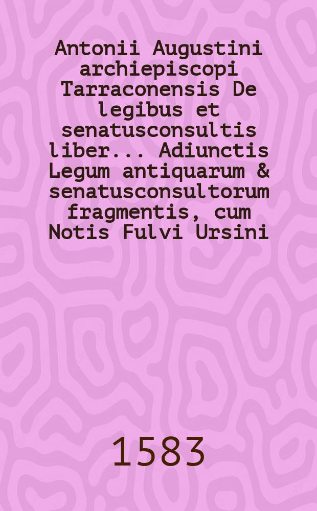 Antonii Augustini archiepiscopi Tarraconensis De legibus et senatusconsultis liber.. Adiunctis Legum antiquarum & senatusconsultorum fragmentis, cum Notis Fulvi Ursini