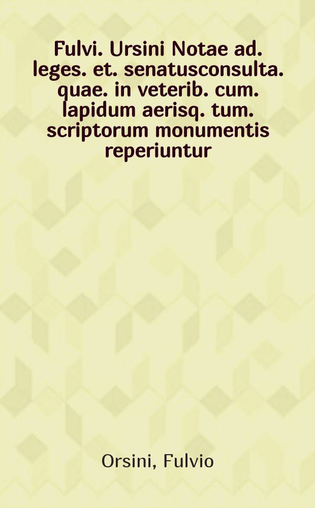 Fulvi. Ursini Notae ad. leges. et. senatusconsulta. quae. in veterib. cum. lapidum aerisq. tum. scriptorum monumentis reperiuntur // ... De legibus et senatusconsultis liber