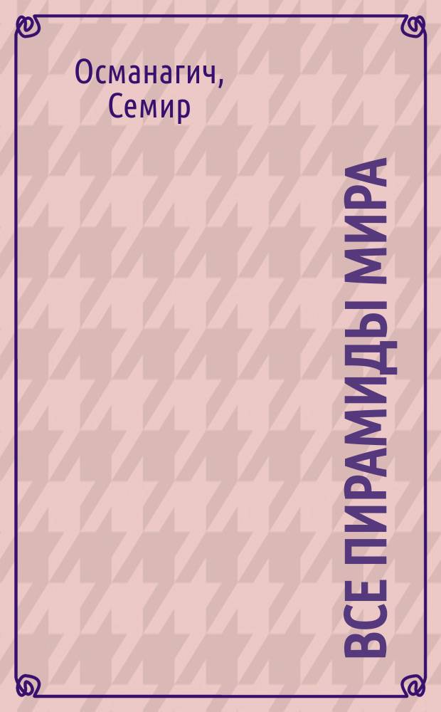 Все пирамиды мира = от Гизы до Боснийских пирамид