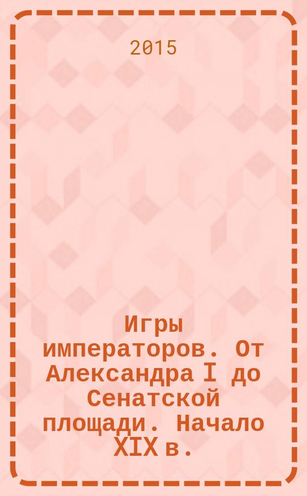 Игры императоров. От Александра I до Сенатской площади. Начало XIX в. : для чтения взрослыми детям