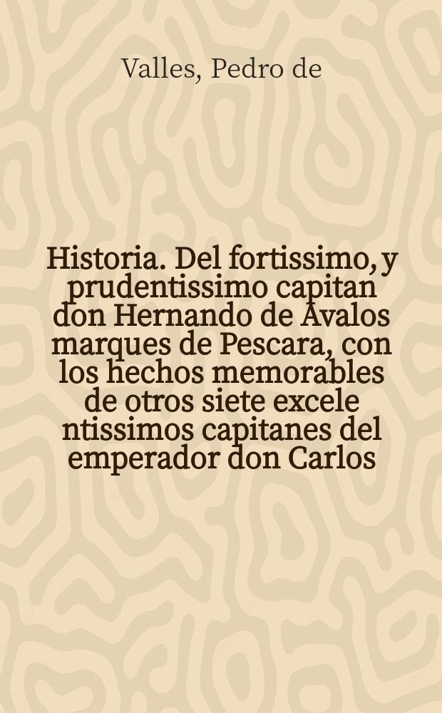 Historia. Del fortissimo, y prudentissimo capitan don Hernando de Avalos marques de Pescara, con los hechos memorables de otros siete excele[n]tissimos capitanes del emperador don Carlos. V. rey de Espaňa, que fueron en su tempo, es a saber, el Prospero Coluna, el duq de Borbon, don Carlos Lanoy, don Hugo de Moncada, Philiberto principe de Orange, Antonio de Leyva, y el marques del Guasto,