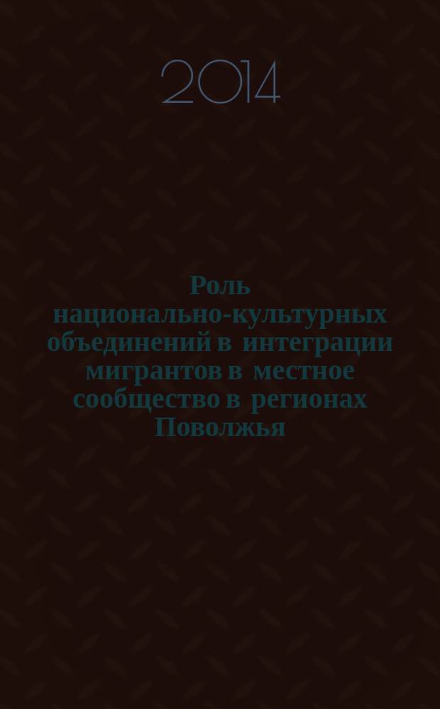 Роль национально-культурных объединений в интеграции мигрантов в местное сообщество в регионах Поволжья : (на примере Республики Башкортостан, Республики Татарстан, Самарской области)
