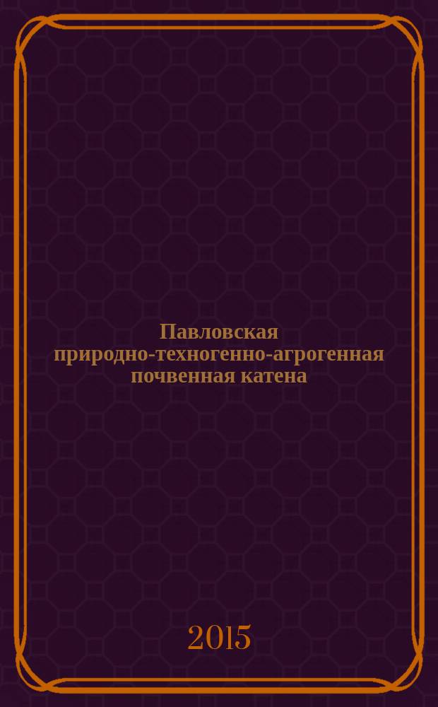 Павловская природно-техногенно-агрогенная почвенная катена: морфологические, физико-механические и химические свойства ее элементов : монография