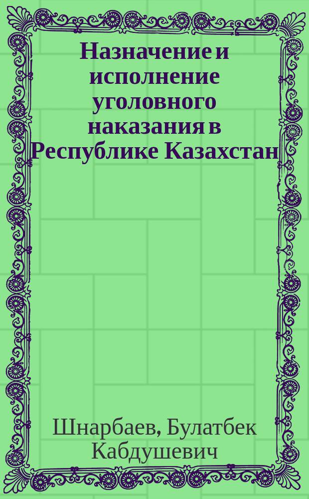 Назначение и исполнение уголовного наказания в Республике Казахстан : учебно-практическое пособие для сотрудников правоохранительных органов, преподавателей, студентов юридических факультетов и слушателей ведомственных учебных заведений