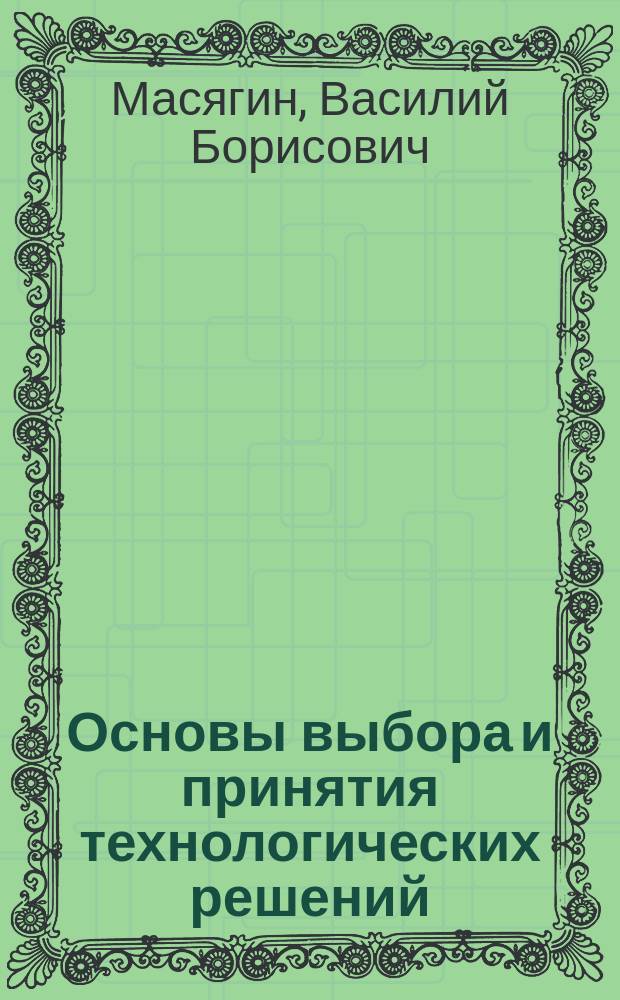 Основы выбора и принятия технологических решений : учебное текстовое электронное издание локального распространения : конспект лекций