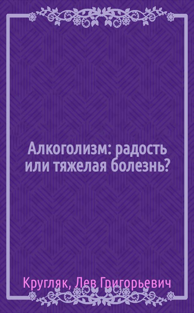 Алкоголизм : радость или тяжелая болезнь? : профессиональный взгляд на проблему, достоверная статистика и анализ причин, самые эффективные методы лечения и реабилитации