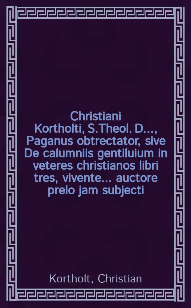 Christiani Kortholti, S.Theol. D. ..., Paganus obtrectator, sive De calumniis gentiluium in veteres christianos libri tres, vivente ... auctore prelo jam subjecti ... post fata vero ejusdem ab haeredibus publicati: Cum indice I. librorum et capitum, II. Rerum ac verborum