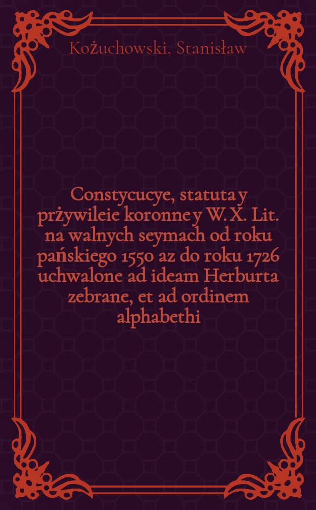 Constycucye, statuta y prżywileie koronne y W. X. Lit. na walnych seymach od roku pańskiego 1550 az do roku 1726 uchwalone ad ideam Herburta zebrane, et ad ordinem alphabethi : Dla łarwieyszego znalezienia : Demptis ad tempus laudatis, aut in particulari cuivis servientibus constitutionibus : Cum consensu, naiasnieyszego maiestatu J. K. M. Augusta II y wszystkich stanow Rzeczypospolitey ułozone